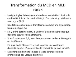Transformation du MCD en MLD
règle 4
• La règle 4 gère la transformation d'une association binaire de
cardinalité 1,1 cad de cardinalité x,1 d'un coté et y,1 de l'autre
avec x,y ∈ {0,1}
• Une telle association est transformée comme une association
binaire de type 1,n.
• S’il y a une cardinalité 0,1 d'un coté, c'est de l'autre coté que
doit être ajoutés la clé étrangère.
• Si les 2 cotés sont 0,1, alors l'emplacement de la clé étrangère
est indifférent.
• En plus, la clé étrangère se voit imposer une contrainte
d’unicité en plus d’une éventuelle contrainte de non vacuité.
• La contrainte d’unicité impose à la clé étrangère de ne
prendre que des valeurs distinctes.
 