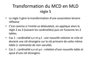 Transformation du MCD en MLD
règle 5
• La règle 5 gère la transformation d'une association binaire
réflexive
• C'est comme si l'entité se dédoublait, on applique alors la
règle 2 ou 3 (suivant les cardinalités) puis on fusionne les 2
tables.
• Cas 1 : cardinalité x,n et y,1 : une nouvelle colonne se crée et
devient une clé étrangère sur la clé primaire de cette même
table (+ contrainte de non vacuité).
• Cas 2 : cardinalité x,n et y,n : création d'une nouvelle table et
ajout d'une clé étrangère.
 