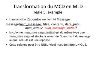Transformation du MCD en MLD
règle 5: exemple
• L'association Repondre sur l'entité Message :
message(num_message, titre, contenu, date_publi,
num_auteur, num_message_initial)
• la colonne num_message_initial est du même type que
num_message et stocke la valeur de l'identifiant du message
auquel celui-là est une réponse.
• Cette colonne peut être NULL (vide) mais doit être UNIQUE.
 