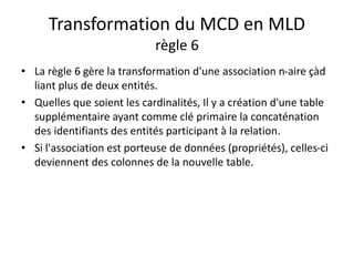 Transformation du MCD en MLD
règle 6
• La règle 6 gère la transformation d'une association n-aire çàd
liant plus de deux entités.
• Quelles que soient les cardinalités, Il y a création d'une table
supplémentaire ayant comme clé primaire la concaténation
des identifiants des entités participant à la relation.
• Si l'association est porteuse de données (propriétés), celles-ci
deviennent des colonnes de la nouvelle table.
 