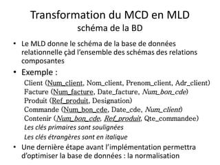 Transformation du MCD en MLD
schéma de la BD
• Le MLD donne le schéma de la base de données
relationnelle çàd l’ensemble des schémas des relations
composantes
• Exemple :
Client (Num_client, Nom_client, Prenom_client, Adr_client)
Facture (Num_facture, Date_facture, Num_bon_cde)
Produit (Ref_produit, Designation)
Commande (Num_bon_cde, Date_cde, Num_client)
Contenir (Num_bon_cde, Ref_produit, Qte_commandee)
Les clés primaires sont soulignées
Les clés étrangères sont en italique
• Une dernière étape avant l’implémentation permettra
d’optimiser la base de données : la normalisation
 