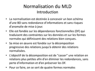 Normalisation du MLD
Introduction
• La normalisation est destinée à concevoir un bon schéma
d’une BD sans redondance d’informations et sans risques
d'anomalie de mise à jour.
• Elle est fondée sur les dépendances fonctionnelles (DF) qui
traduisent des contraintes sur les données et sur les formes
normales qui définissent des relations bien conçues.
• Sa mise en œuvre est fondée sur la décomposition
progressive des relations jusqu'à obtenir des relations
normalisées.
• L'objectif de la décomposition est de "casser" une relation en
relations plus petites afin d'en éliminer les redondances, sans
perte d'information et d’en préserver les DF.
• Pour ce faire, on se sert de quatre formes normales
 