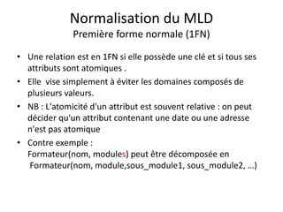 Normalisation du MLD
Première forme normale (1FN)
• Une relation est en 1FN si elle possède une clé et si tous ses
attributs sont atomiques .
• Elle vise simplement à éviter les domaines composés de
plusieurs valeurs.
• NB : L'atomicité d'un attribut est souvent relative : on peut
décider qu'un attribut contenant une date ou une adresse
n'est pas atomique
• Contre exemple :
Formateur(nom, modules) peut être décomposée en
Formateur(nom, module,sous_module1, sous_module2, …)
 