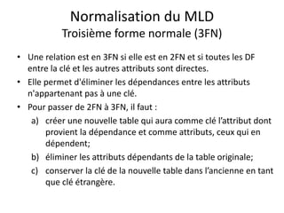 Normalisation du MLD
Troisième forme normale (3FN)
• Une relation est en 3FN si elle est en 2FN et si toutes les DF
entre la clé et les autres attributs sont directes.
• Elle permet d'éliminer les dépendances entre les attributs
n'appartenant pas à une clé.
• Pour passer de 2FN à 3FN, il faut :
a) créer une nouvelle table qui aura comme clé l’attribut dont
provient la dépendance et comme attributs, ceux qui en
dépendent;
b) éliminer les attributs dépendants de la table originale;
c) conserver la clé de la nouvelle table dans l’ancienne en tant
que clé étrangère.
 