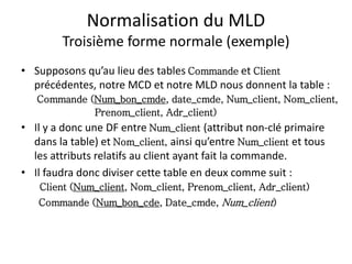 Normalisation du MLD
Troisième forme normale (exemple)
• Supposons qu’au lieu des tables Commande et Client
précédentes, notre MCD et notre MLD nous donnent la table :
Commande (Num_bon_cmde, date_cmde, Num_client, Nom_client,
Prenom_client, Adr_client)
• Il y a donc une DF entre Num_client (attribut non-clé primaire
dans la table) et Nom_client, ainsi qu’entre Num_client et tous
les attributs relatifs au client ayant fait la commande.
• Il faudra donc diviser cette table en deux comme suit :
Client (Num_client, Nom_client, Prenom_client, Adr_client)
Commande (Num_bon_cde, Date_cmde, Num_client)
 