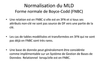 Normalisation du MLD
Forme normale de Boyce-Codd (FNBC)
• Une relation est en FNBC si elle est en 3FN et si tous ses
attributs non-clé ne sont pas source de DF vers une partie de la
clé.
• Les cas de tables modélisées et transformées en 3FN qui ne sont
pas déjà en FNBC sont très rares.
• Une base de donnée peut généralement être considérée
comme implémentable sur un Système de Gestion de Bases de
Données Relationnel lorsqu’elle est en FNBC.
 