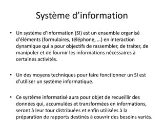 Système d’information
• Un système d’information (SI) est un ensemble organisé
d'éléments (formulaires, téléphone, …) en interaction
dynamique qui a pour objectifs de rassembler, de traiter, de
manipuler et de fournir les informations nécessaires à
certaines activités.
• Un des moyens techniques pour faire fonctionner un SI est
d’utiliser un système informatique.
• Ce système informatisé aura pour objet de recueillir des
données qui, accumulées et transformées en informations,
seront à leur tour distribuées et enfin utilisées à la
préparation de rapports destinés à couvrir des besoins variés.
 