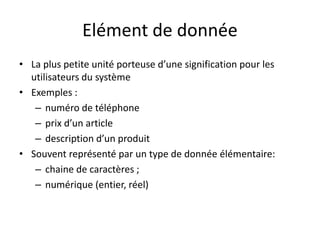 Elément de donnée
• La plus petite unité porteuse d’une signification pour les
utilisateurs du système
• Exemples :
– numéro de téléphone
– prix d’un article
– description d’un produit
• Souvent représenté par un type de donnée élémentaire:
– chaine de caractères ;
– numérique (entier, réel)
 