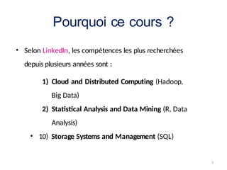 3
Pourquoi ce cours ?
• Selon LinkedIn, les compétences les plus recherchées
depuis plusieurs années sont :
1) Cloud and Distributed Computing (Hadoop,
Big Data)
2) Statistical Analysis and Data Mining (R, Data
Analysis)
• 10) Storage Systems and Management (SQL)
 