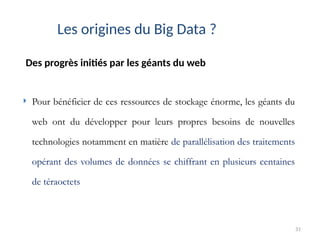 31
Des progrès initiés par les géants du web
Les origines du Big Data ?
 Pour bénéficier de ces ressources de stockage énorme, les géants du
web ont du développer pour leurs propres besoins de nouvelles
technologies notamment en matière de parallélisation des traitements
opérant des volumes de données se chiffrant en plusieurs centaines
de téraoctets
 