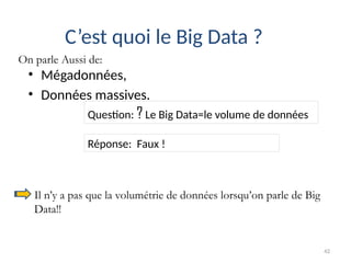 42
• Mégadonnées,
• Données massives.
C’est quoi le Big Data ?
Question: ? Le Big Data=le volume de données
Réponse: Faux !
Il n’y a pas que la volumétrie de données lorsqu’on parle de Big
Data!!
On parle Aussi de:
 