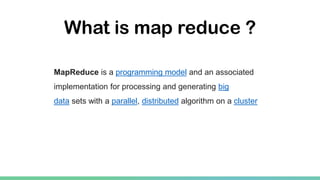 What is map reduce ?
MapReduce is a programming model and an associated
implementation for processing and generating big
data sets with a parallel, distributed algorithm on a cluster
 