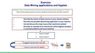 ▶ Select one of the following industries and answer the question below
Retail industry, Banking industry, Insurance, Healthcare, Governement, Securities, Education
…” Suggest advanced use (AI)
… ’’ How to improve the value?
o Describe the nature of data sources in your chosen industry
o Describe one possible datamining application in your industry
o List and discuss the major issues that need to be tackled
o Describe an example of an industry for which bigdata analytics
is essential problem and issues involved
Exercice
Data Mining applications and bigdata
1. How to model?
2. How to query ?
 