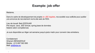 Example: job offer
Madame,
Dans le cadre de développement de projets en JEE bigdata, ma société vous sollicite pour publier
une annonce de recrutement via le site web de l'ESI.
Lieu de travail: Beb EZZOUAR
Pré requis: Java, JEE tomcat, spring,base de données
Salaire selon compétences
Je suis disponible sur Alger cet semaine jusqu'a jedui matin pour convenir des entretiens.
Cordialement
Ghanem BENAZZOUZ
Mobile: +213 697 563 995
Mail: gb@aigs.eu
 