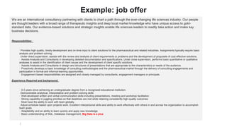 Example: job offer
We are an international consultancy partnering with clients to chart a path through the ever-changing life sciences industry. Our people
are thought leaders with a broad range of therapeutic insights and deep local market knowledge who have unique access to gold-
standard data. Our evidence-based solutions and strategic insights enable life sciences leaders to readily take action and make key
business decisions.
Responsibilities:
· Provides high quality, timely development and on-time input to client solutions for the pharmaceutical and related industries. Assignments typically require basic
analysis and problem solving.
· Under direct supervision, assists with the review and analysis of client requirements or problems and the development of proposals of cost effective solutions.
· Assists Analysts and Consultants in developing detailed documentation and specifications. Under close supervision, performs basic quantitative or qualitative
analyses to assist in the identification of client issues and the development of client specific solutions.
· Assists Analysts and Consultants in design and structures of presentations that are appropriate to the characteristics or needs of the audience.
· Proactively develops a basic knowledge of consulting methodologies and the pharmaceutical market through the delivery of consulting engagements and
participation in formal and informal learning opportunities.
· Engagement based responsibilities are assigned and closely managed by consultants, engagement managers or principals.
Experience Required and background:
· 0-3 years since achieving an undergraduate degree from a recognized educational institution.
· Demonstrable analytical, interpretative and problem-solving skills
· Well-developed written and verbal communication skills including presentations, meeting and workshop facilitation
· Strong capability in juggling priorities so that deadlines are met while retaining consistently high-quality outcomes
· Must have the ability to work with team globally.
· Adjust schedule based upon projects work. Excellent interpersonal skills and ability to work effectively with others in and across the organization to accomplish
team goals
· Adaptability and an ability to learn quickly and apply new knowledge
· Basic understanding of SQL, Database management, Big Data is a plus
 