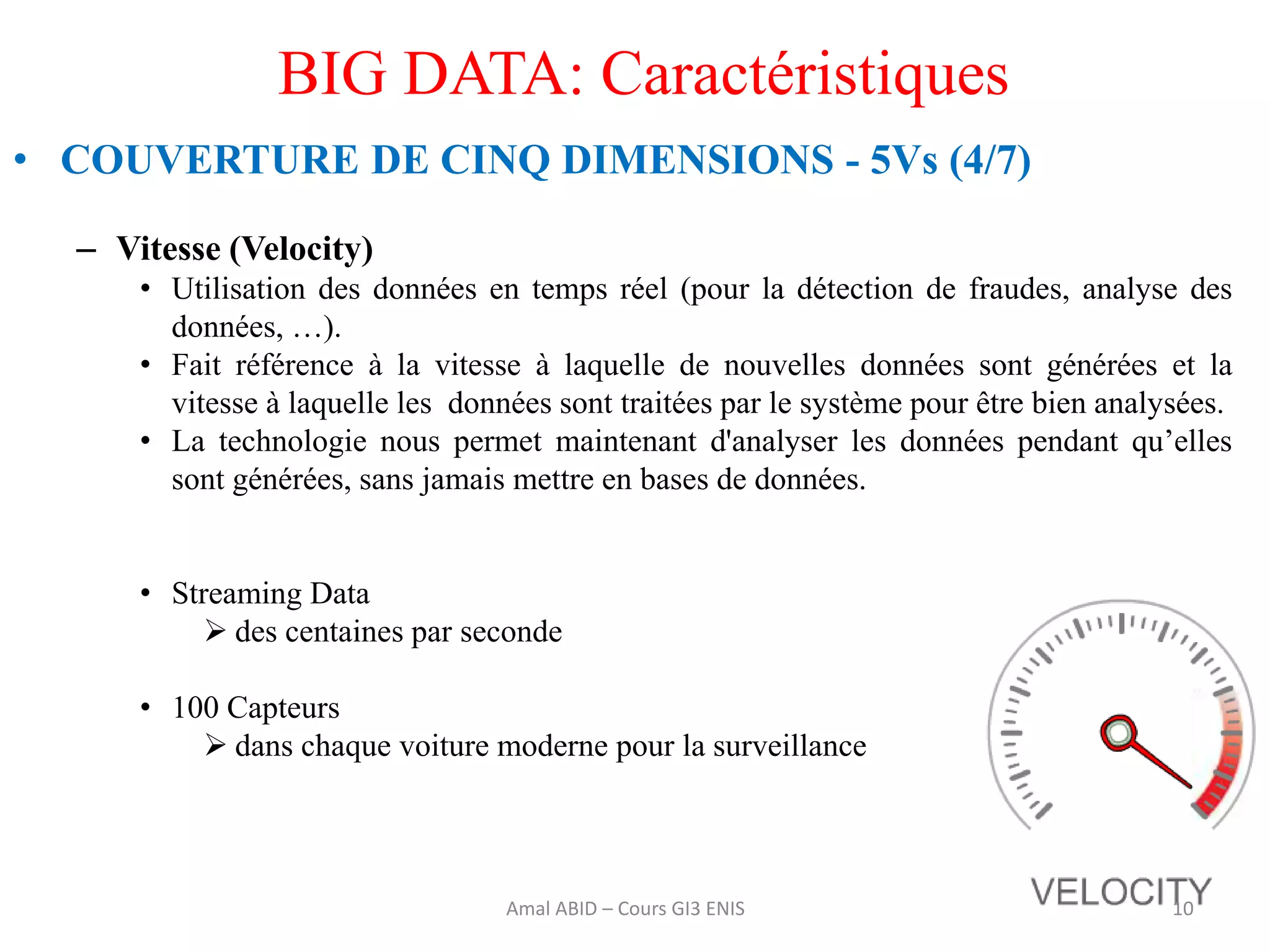BIG DATA: Caractéristiques
• COUVERTURE DE CINQ DIMENSIONS - 5Vs (4/7)
– Vitesse (Velocity)
• Utilisation des données en temps réel (pour la détection de fraudes, analyse des
données, …).
• Fait référence à la vitesse à laquelle de nouvelles données sont générées et la
vitesse à laquelle les données sont traitées par le système pour être bien analysées.
• La technologie nous permet maintenant d'analyser les données pendant qu’elles
sont générées, sans jamais mettre en bases de données.
• Streaming Data
 des centaines par seconde
• 100 Capteurs
 dans chaque voiture moderne pour la surveillance
10Amal ABID – Cours GI3 ENIS
 