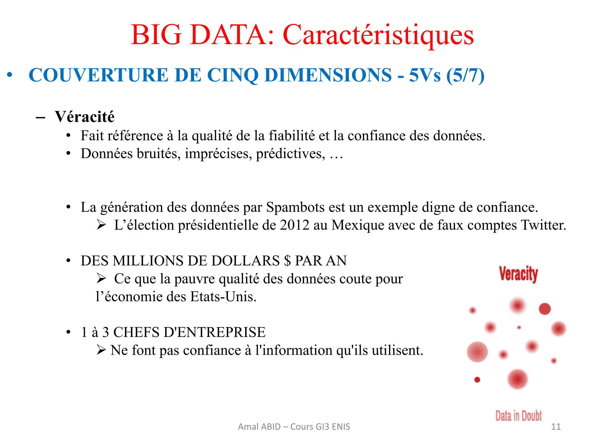 BIG DATA: Caractéristiques
• COUVERTURE DE CINQ DIMENSIONS - 5Vs (5/7)
– Véracité
• Fait référence à la qualité de la fiabilité et la confiance des données.
• Données bruités, imprécises, prédictives, …
• La génération des données par Spambots est un exemple digne de confiance.
 L’élection présidentielle de 2012 au Mexique avec de faux comptes Twitter.
• DES MILLIONS DE DOLLARS $ PAR AN
 Ce que la pauvre qualité des données coute pour
l’économie des Etats-Unis.
• 1 à 3 CHEFS D'ENTREPRISE
 Ne font pas confiance à l'information qu'ils utilisent.
11Amal ABID – Cours GI3 ENIS
 