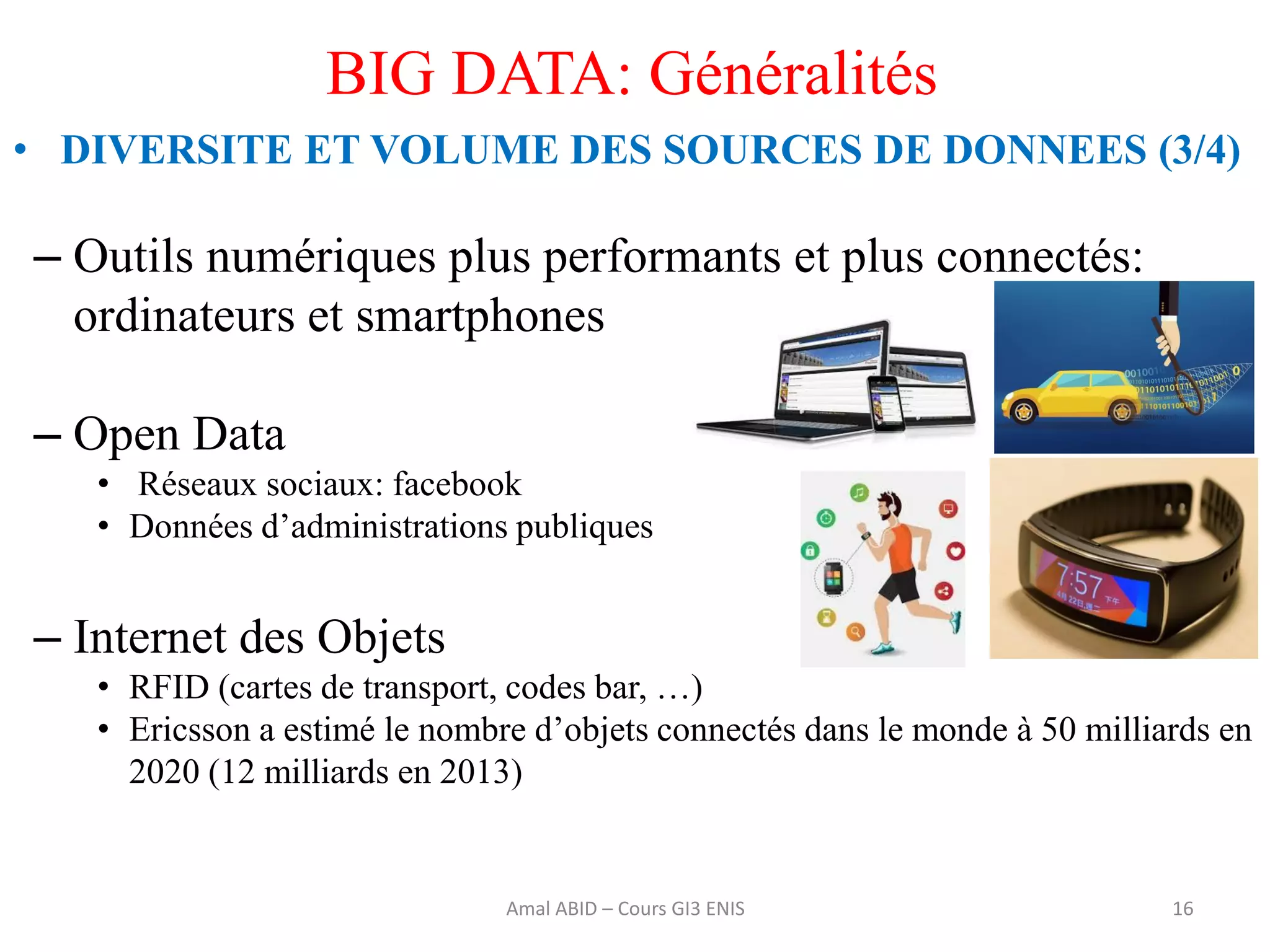 16
BIG DATA: Généralités
• DIVERSITE ET VOLUME DES SOURCES DE DONNEES (3/4)
– Outils numériques plus performants et plus connectés:
ordinateurs et smartphones
– Open Data
• Réseaux sociaux: facebook
• Données d’administrations publiques
– Internet des Objets
• RFID (cartes de transport, codes bar, …)
• Ericsson a estimé le nombre d’objets connectés dans le monde à 50 milliards en
2020 (12 milliards en 2013)
Amal ABID – Cours GI3 ENIS
 