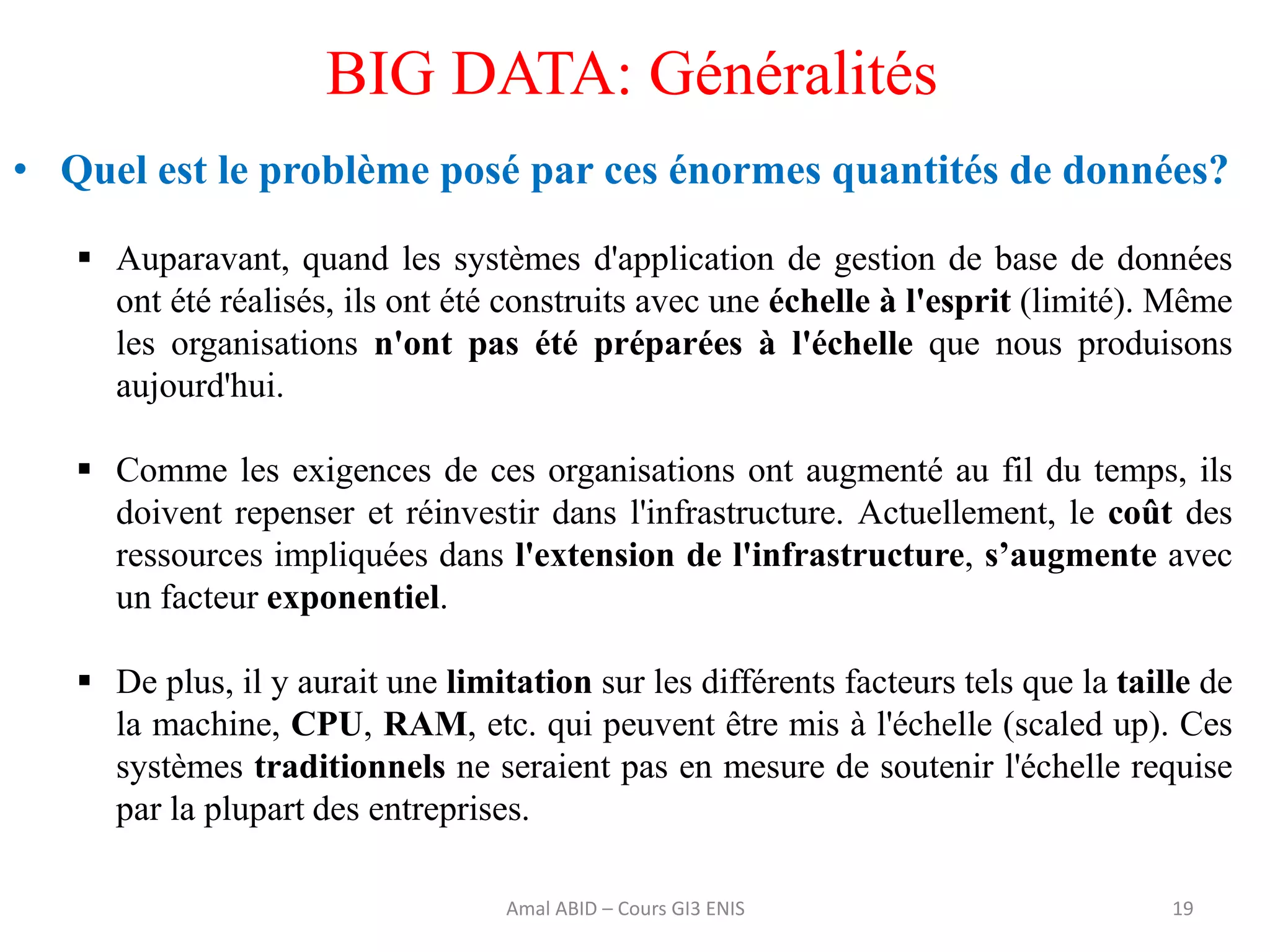 19
BIG DATA: Généralités
• Quel est le problème posé par ces énormes quantités de données?
 Auparavant, quand les systèmes d'application de gestion de base de données
ont été réalisés, ils ont été construits avec une échelle à l'esprit (limité). Même
les organisations n'ont pas été préparées à l'échelle que nous produisons
aujourd'hui.
 Comme les exigences de ces organisations ont augmenté au fil du temps, ils
doivent repenser et réinvestir dans l'infrastructure. Actuellement, le coût des
ressources impliquées dans l'extension de l'infrastructure, s’augmente avec
un facteur exponentiel.
 De plus, il y aurait une limitation sur les différents facteurs tels que la taille de
la machine, CPU, RAM, etc. qui peuvent être mis à l'échelle (scaled up). Ces
systèmes traditionnels ne seraient pas en mesure de soutenir l'échelle requise
par la plupart des entreprises.
Amal ABID – Cours GI3 ENIS
 
