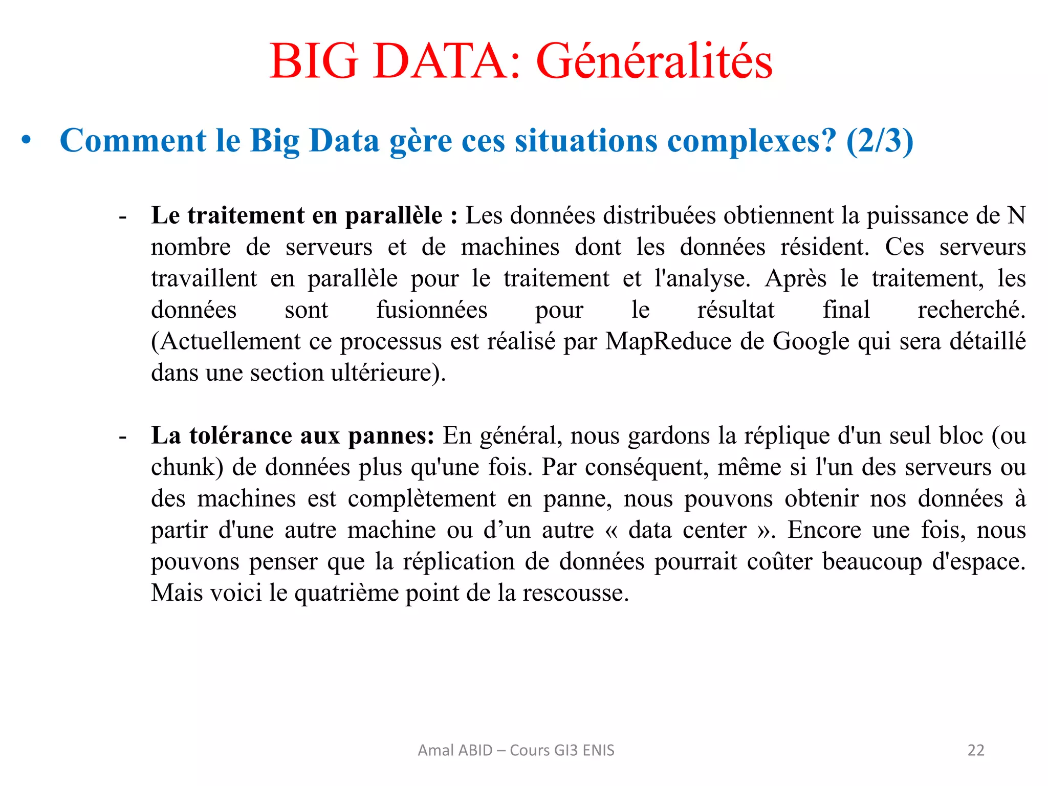 • Comment le Big Data gère ces situations complexes? (2/3)
- Le traitement en parallèle : Les données distribuées obtiennent la puissance de N
nombre de serveurs et de machines dont les données résident. Ces serveurs
travaillent en parallèle pour le traitement et l'analyse. Après le traitement, les
données sont fusionnées pour le résultat final recherché.
(Actuellement ce processus est réalisé par MapReduce de Google qui sera détaillé
dans une section ultérieure).
- La tolérance aux pannes: En général, nous gardons la réplique d'un seul bloc (ou
chunk) de données plus qu'une fois. Par conséquent, même si l'un des serveurs ou
des machines est complètement en panne, nous pouvons obtenir nos données à
partir d'une autre machine ou d’un autre « data center ». Encore une fois, nous
pouvons penser que la réplication de données pourrait coûter beaucoup d'espace.
Mais voici le quatrième point de la rescousse.
22
BIG DATA: Généralités
Amal ABID – Cours GI3 ENIS
 