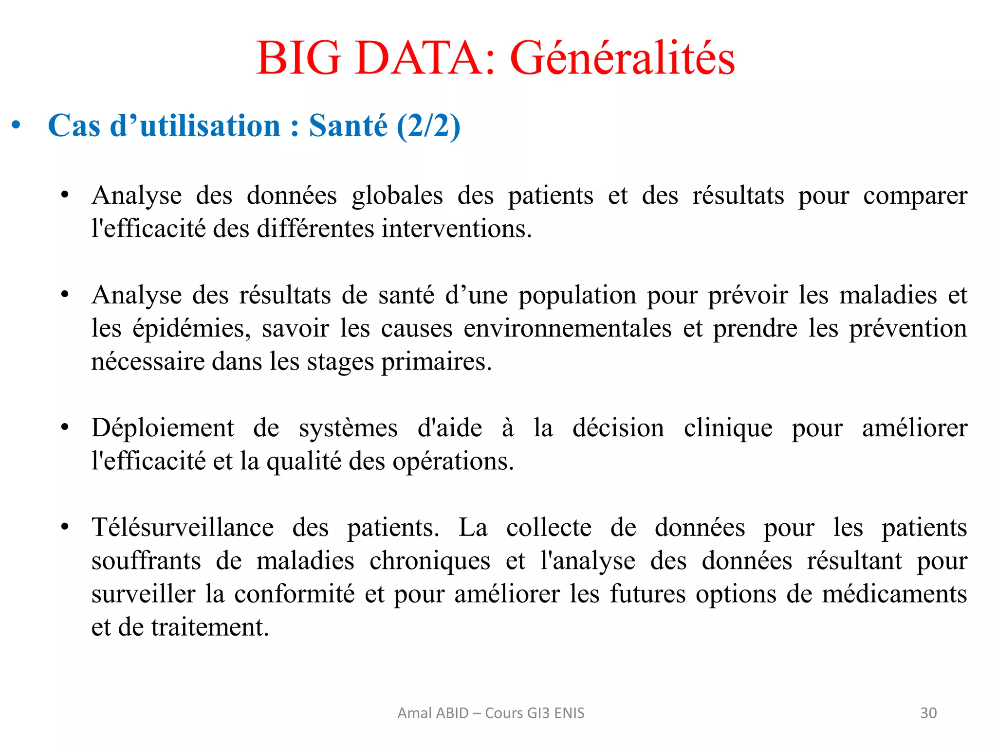 30
BIG DATA: Généralités
• Cas d’utilisation : Santé (2/2)
• Analyse des données globales des patients et des résultats pour comparer
l'efficacité des différentes interventions.
• Analyse des résultats de santé d’une population pour prévoir les maladies et
les épidémies, savoir les causes environnementales et prendre les prévention
nécessaire dans les stages primaires.
• Déploiement de systèmes d'aide à la décision clinique pour améliorer
l'efficacité et la qualité des opérations.
• Télésurveillance des patients. La collecte de données pour les patients
souffrants de maladies chroniques et l'analyse des données résultant pour
surveiller la conformité et pour améliorer les futures options de médicaments
et de traitement.
Amal ABID – Cours GI3 ENIS
 