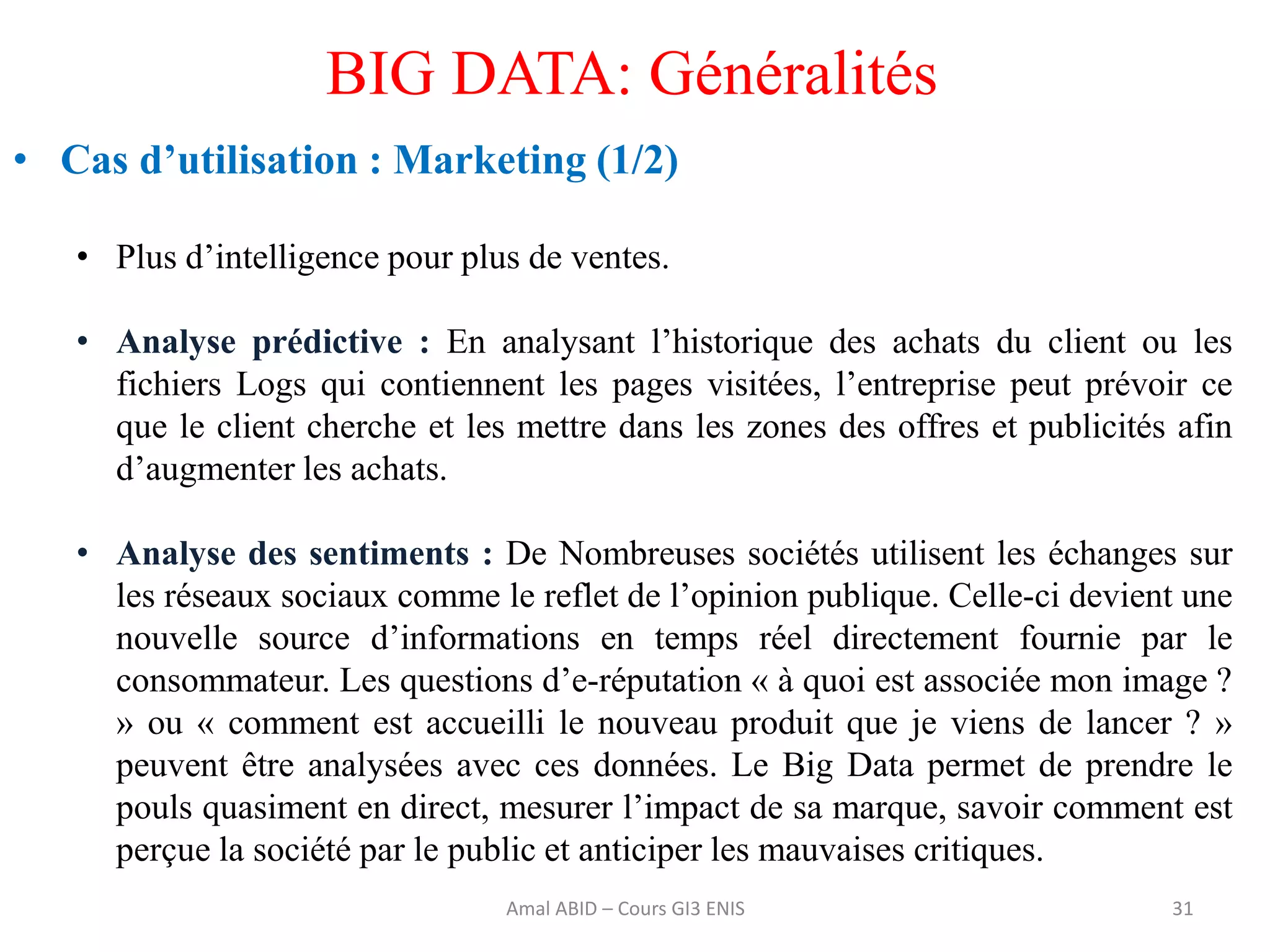 31
BIG DATA: Généralités
• Cas d’utilisation : Marketing (1/2)
• Plus d’intelligence pour plus de ventes.
• Analyse prédictive : En analysant l’historique des achats du client ou les
fichiers Logs qui contiennent les pages visitées, l’entreprise peut prévoir ce
que le client cherche et les mettre dans les zones des offres et publicités afin
d’augmenter les achats.
• Analyse des sentiments : De Nombreuses sociétés utilisent les échanges sur
les réseaux sociaux comme le reflet de l’opinion publique. Celle-ci devient une
nouvelle source d’informations en temps réel directement fournie par le
consommateur. Les questions d’e-réputation « à quoi est associée mon image ?
» ou « comment est accueilli le nouveau produit que je viens de lancer ? »
peuvent être analysées avec ces données. Le Big Data permet de prendre le
pouls quasiment en direct, mesurer l’impact de sa marque, savoir comment est
perçue la société par le public et anticiper les mauvaises critiques.
Amal ABID – Cours GI3 ENIS
 