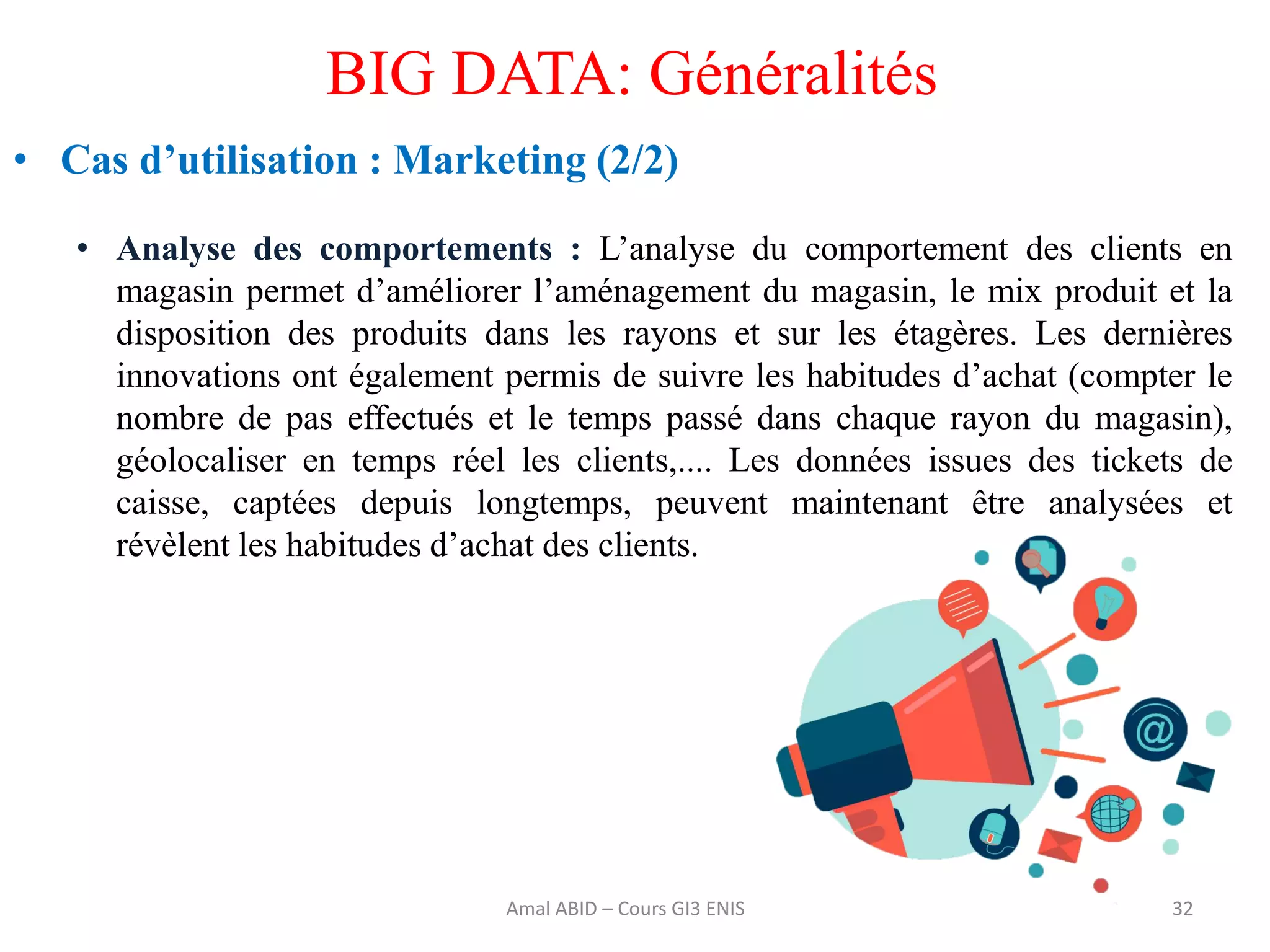 32
BIG DATA: Généralités
• Cas d’utilisation : Marketing (2/2)
• Analyse des comportements : L’analyse du comportement des clients en
magasin permet d’améliorer l’aménagement du magasin, le mix produit et la
disposition des produits dans les rayons et sur les étagères. Les dernières
innovations ont également permis de suivre les habitudes d’achat (compter le
nombre de pas effectués et le temps passé dans chaque rayon du magasin),
géolocaliser en temps réel les clients,.... Les données issues des tickets de
caisse, captées depuis longtemps, peuvent maintenant être analysées et
révèlent les habitudes d’achat des clients.
Amal ABID – Cours GI3 ENIS
 
