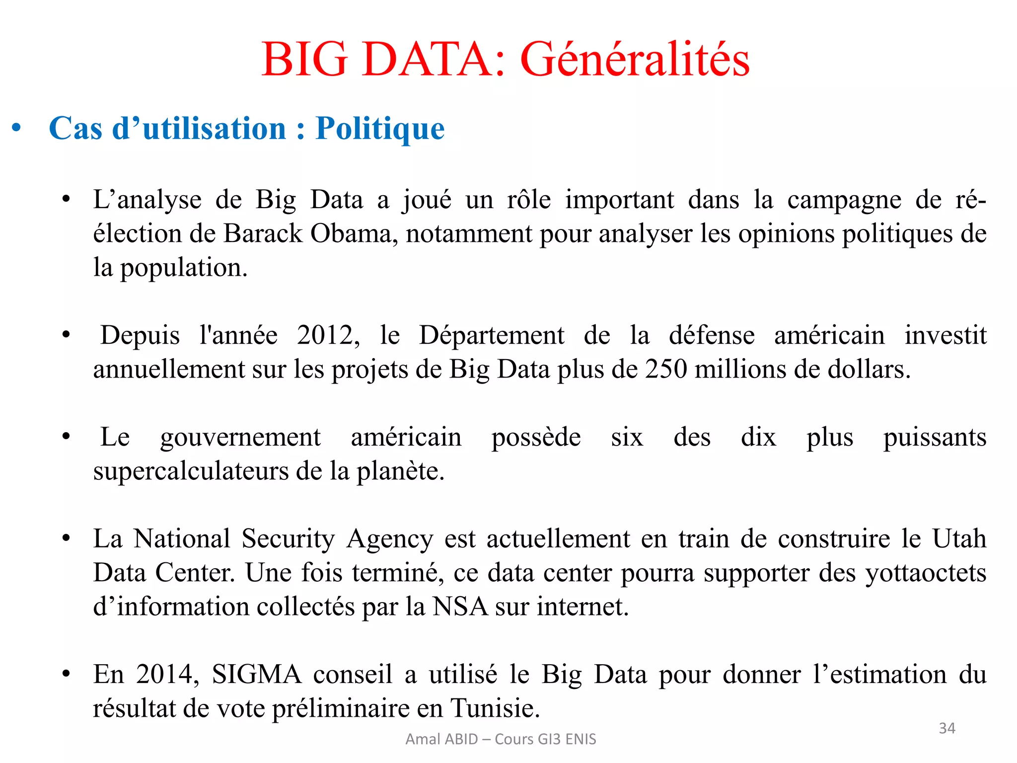 34
BIG DATA: Généralités
• Cas d’utilisation : Politique
• L’analyse de Big Data a joué un rôle important dans la campagne de ré-
élection de Barack Obama, notamment pour analyser les opinions politiques de
la population.
• Depuis l'année 2012, le Département de la défense américain investit
annuellement sur les projets de Big Data plus de 250 millions de dollars.
• Le gouvernement américain possède six des dix plus puissants
supercalculateurs de la planète.
• La National Security Agency est actuellement en train de construire le Utah
Data Center. Une fois terminé, ce data center pourra supporter des yottaoctets
d’information collectés par la NSA sur internet.
• En 2014, SIGMA conseil a utilisé le Big Data pour donner l’estimation du
résultat de vote préliminaire en Tunisie.
Amal ABID – Cours GI3 ENIS
 