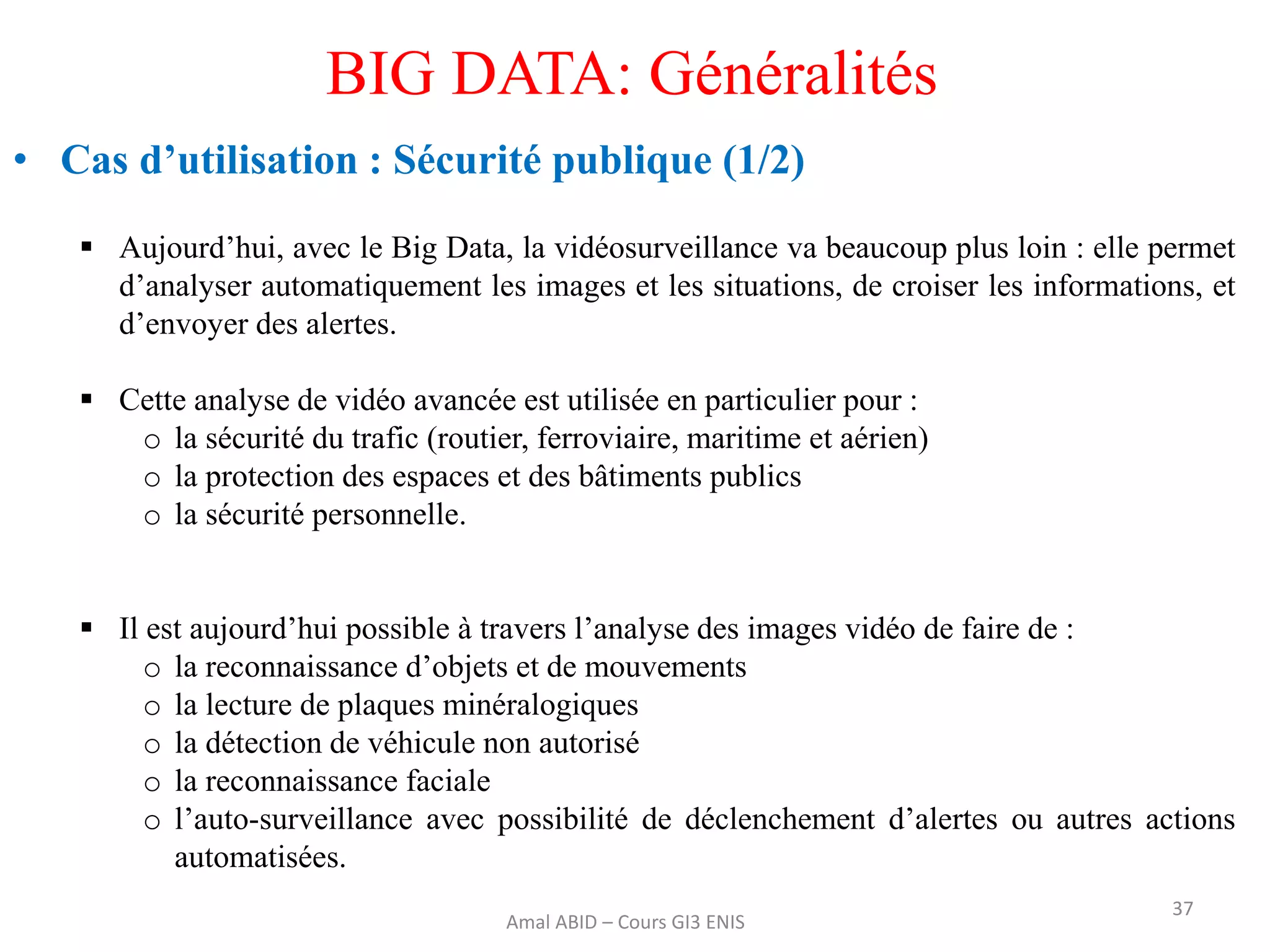  Aujourd’hui, avec le Big Data, la vidéosurveillance va beaucoup plus loin : elle permet
d’analyser automatiquement les images et les situations, de croiser les informations, et
d’envoyer des alertes.
 Cette analyse de vidéo avancée est utilisée en particulier pour :
o la sécurité du trafic (routier, ferroviaire, maritime et aérien)
o la protection des espaces et des bâtiments publics
o la sécurité personnelle.
 Il est aujourd’hui possible à travers l’analyse des images vidéo de faire de :
o la reconnaissance d’objets et de mouvements
o la lecture de plaques minéralogiques
o la détection de véhicule non autorisé
o la reconnaissance faciale
o l’auto-surveillance avec possibilité de déclenchement d’alertes ou autres actions
automatisées.
37
BIG DATA: Généralités
• Cas d’utilisation : Sécurité publique (1/2)
Amal ABID – Cours GI3 ENIS
 