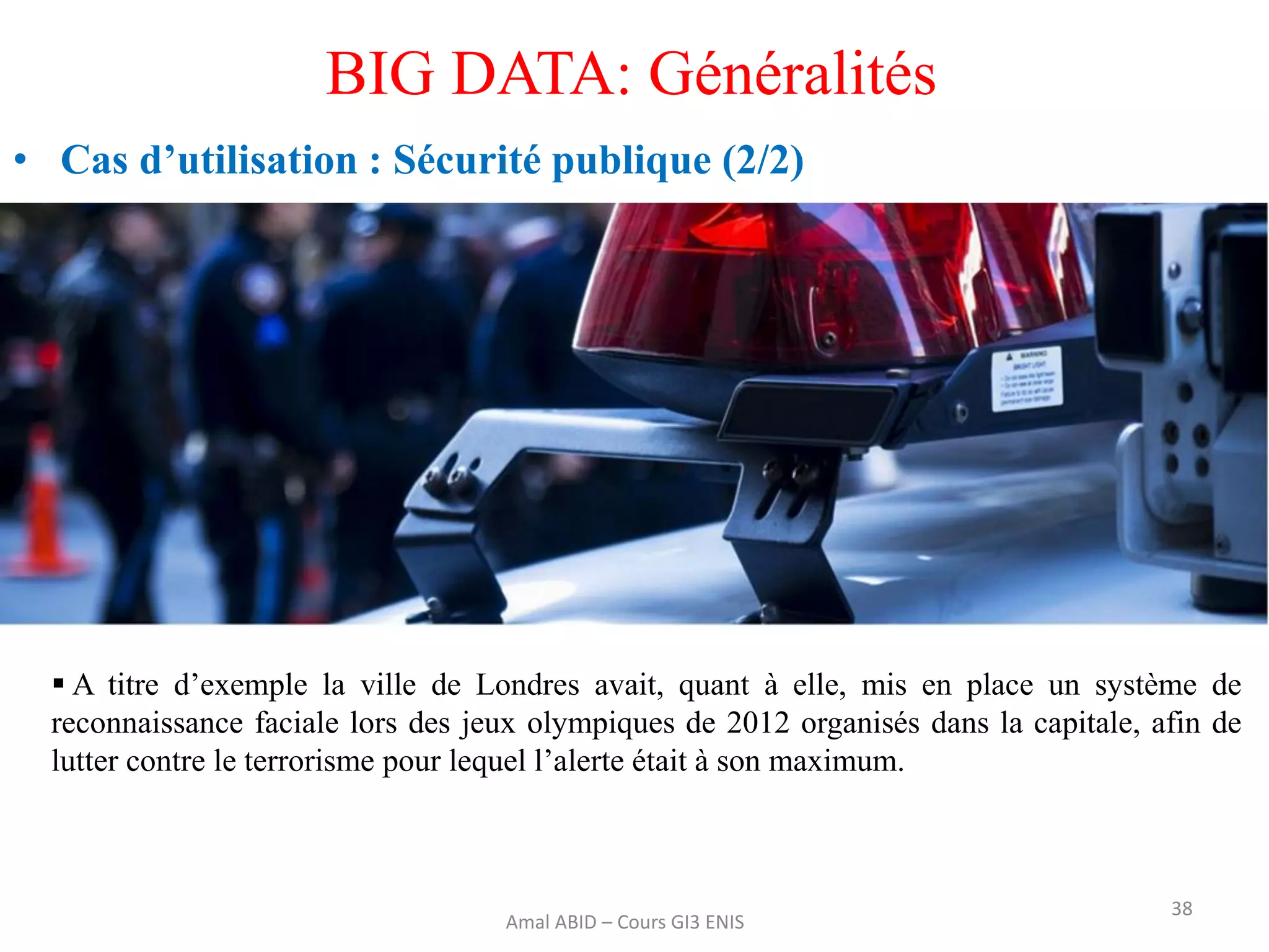 38
BIG DATA: Généralités
• Cas d’utilisation : Sécurité publique (2/2)
Amal ABID – Cours GI3 ENIS
 A titre d’exemple la ville de Londres avait, quant à elle, mis en place un système de
reconnaissance faciale lors des jeux olympiques de 2012 organisés dans la capitale, afin de
lutter contre le terrorisme pour lequel l’alerte était à son maximum.
 