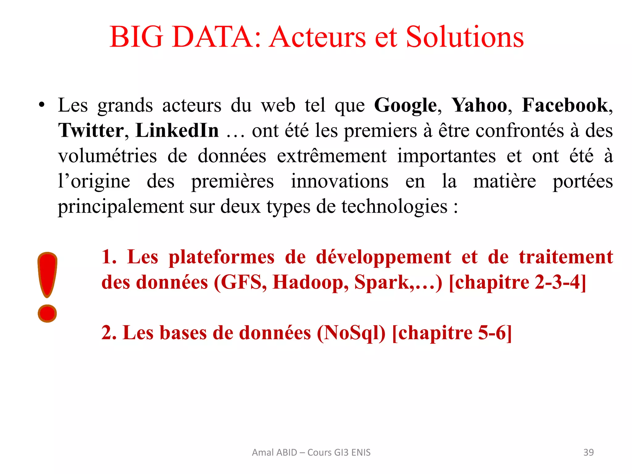 39
BIG DATA: Acteurs et Solutions
• Les grands acteurs du web tel que Google, Yahoo, Facebook,
Twitter, LinkedIn … ont été les premiers à être confrontés à des
volumétries de données extrêmement importantes et ont été à
l’origine des premières innovations en la matière portées
principalement sur deux types de technologies :
1. Les plateformes de développement et de traitement
des données (GFS, Hadoop, Spark,…) [chapitre 2-3-4]
2. Les bases de données (NoSql) [chapitre 5-6]
Amal ABID – Cours GI3 ENIS
 