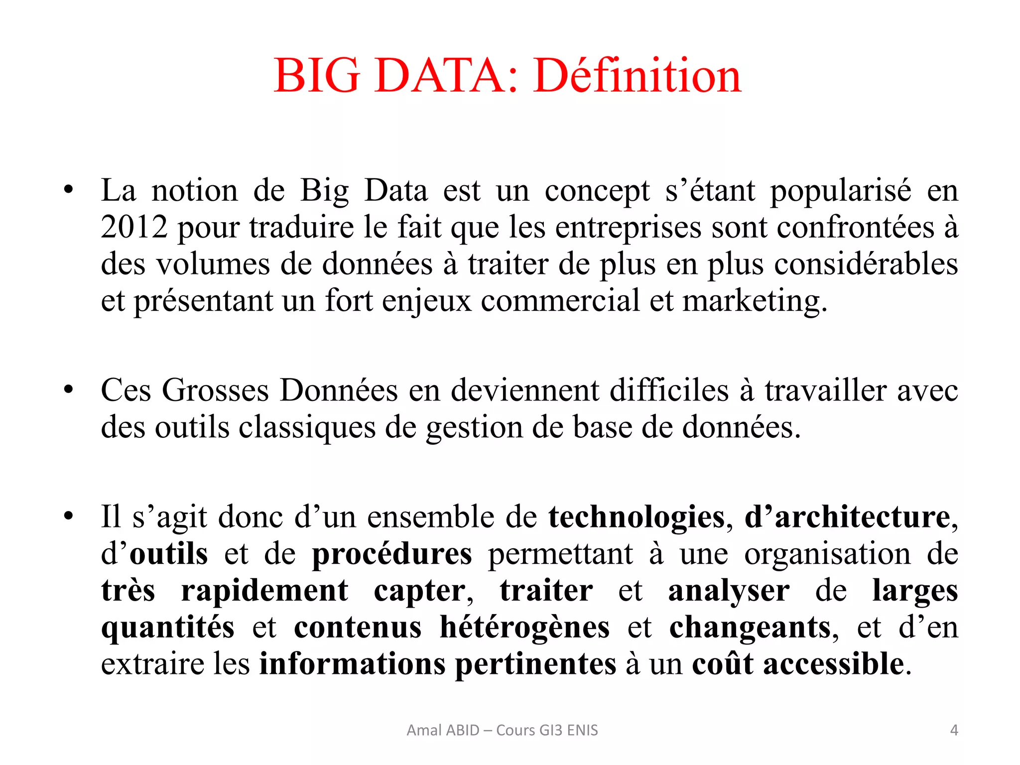 • La notion de Big Data est un concept s’étant popularisé en
2012 pour traduire le fait que les entreprises sont confrontées à
des volumes de données à traiter de plus en plus considérables
et présentant un fort enjeux commercial et marketing.
• Ces Grosses Données en deviennent difficiles à travailler avec
des outils classiques de gestion de base de données.
• Il s’agit donc d’un ensemble de technologies, d’architecture,
d’outils et de procédures permettant à une organisation de
très rapidement capter, traiter et analyser de larges
quantités et contenus hétérogènes et changeants, et d’en
extraire les informations pertinentes à un coût accessible.
BIG DATA: Définition
4Amal ABID – Cours GI3 ENIS
 