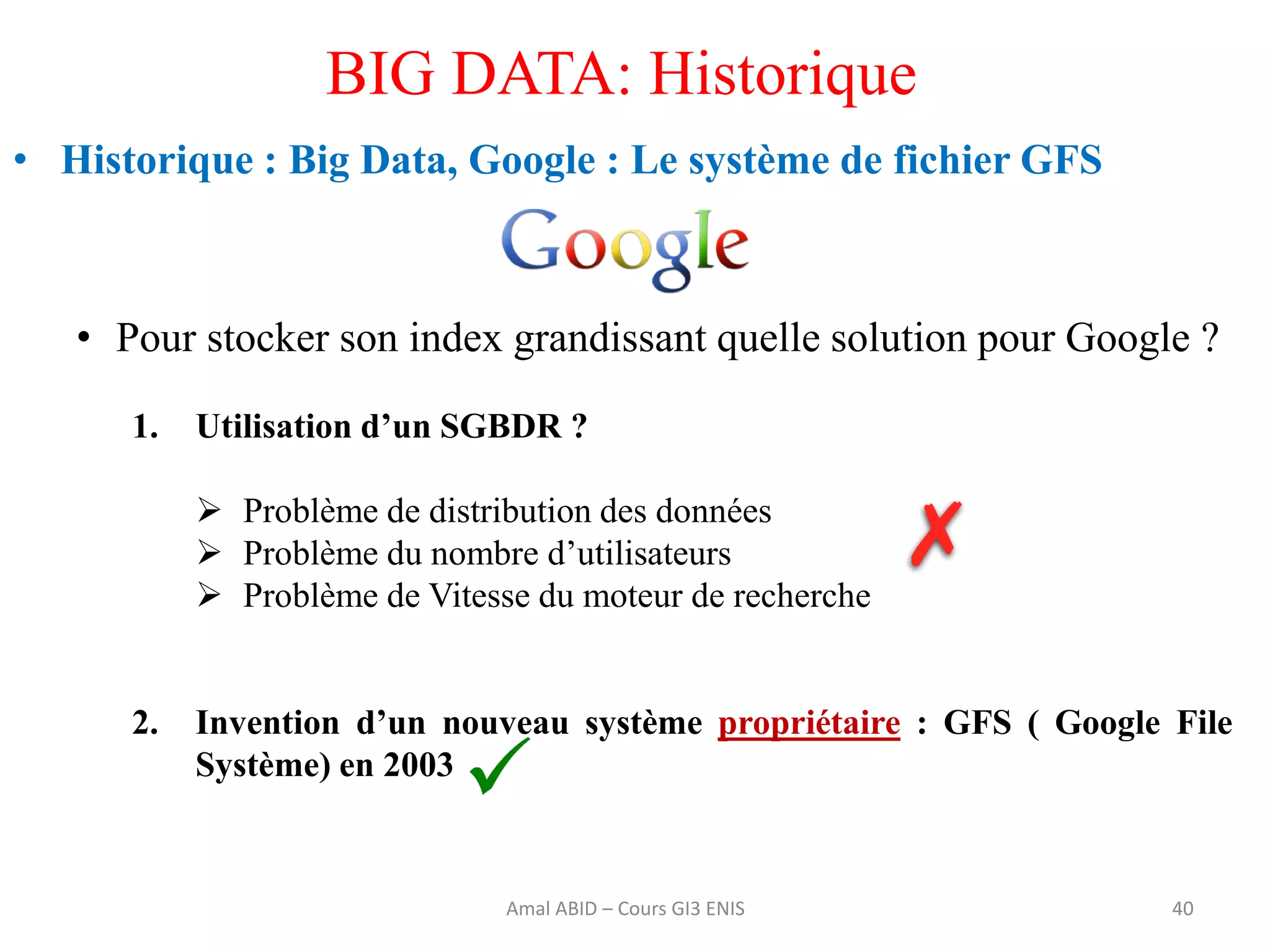 • Historique : Big Data, Google : Le système de fichier GFS
• Pour stocker son index grandissant quelle solution pour Google ?
1. Utilisation d’un SGBDR ?
 Problème de distribution des données
 Problème du nombre d’utilisateurs
 Problème de Vitesse du moteur de recherche
2. Invention d’un nouveau système propriétaire : GFS ( Google File
Système) en 2003
40
BIG DATA: Historique
Amal ABID – Cours GI3 ENIS
 
