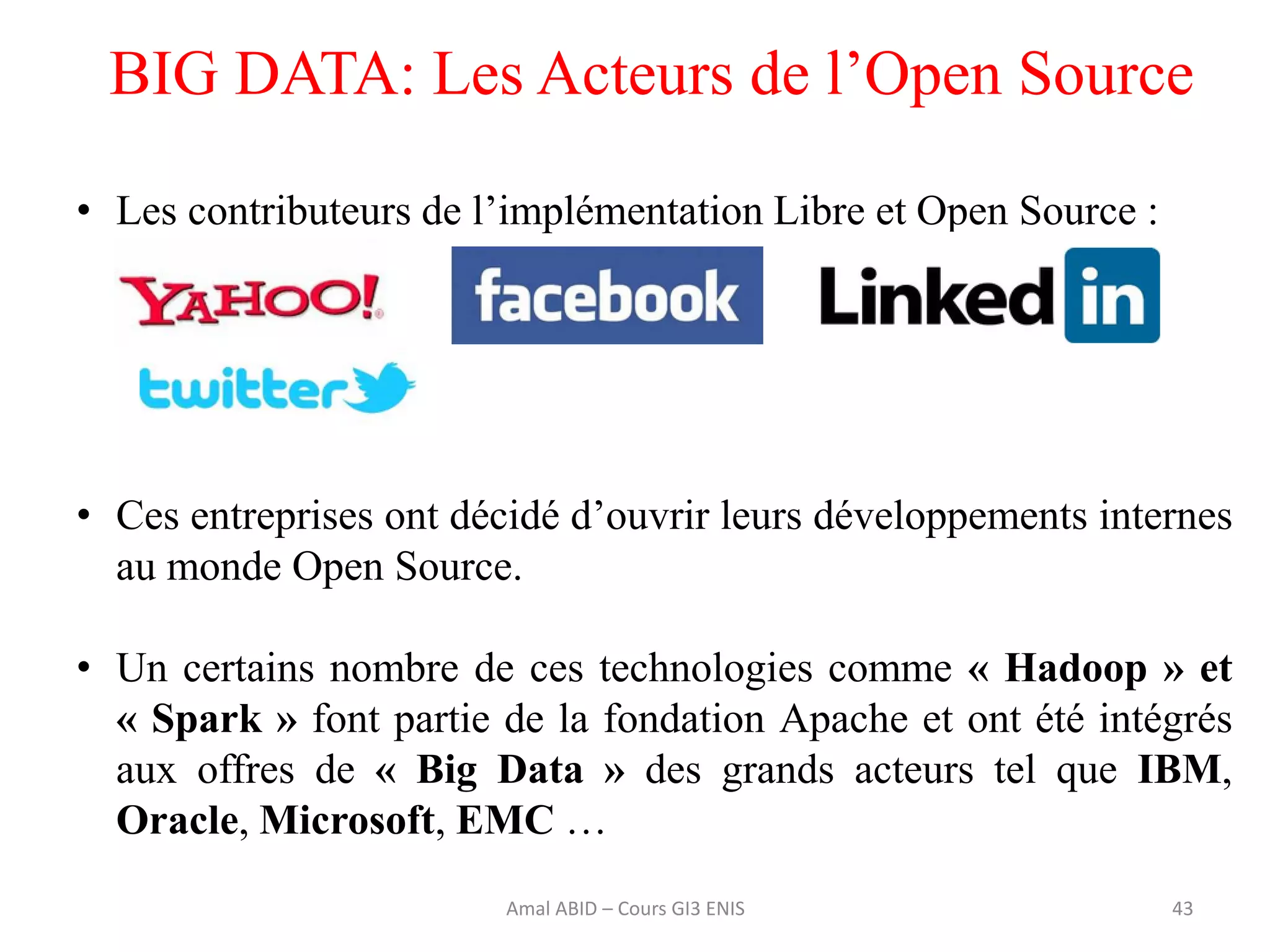 43
BIG DATA: Les Acteurs de l’Open Source
• Les contributeurs de l’implémentation Libre et Open Source :
• Ces entreprises ont décidé d’ouvrir leurs développements internes
au monde Open Source.
• Un certains nombre de ces technologies comme « Hadoop » et
« Spark » font partie de la fondation Apache et ont été intégrés
aux offres de « Big Data » des grands acteurs tel que IBM,
Oracle, Microsoft, EMC …
Amal ABID – Cours GI3 ENIS
 