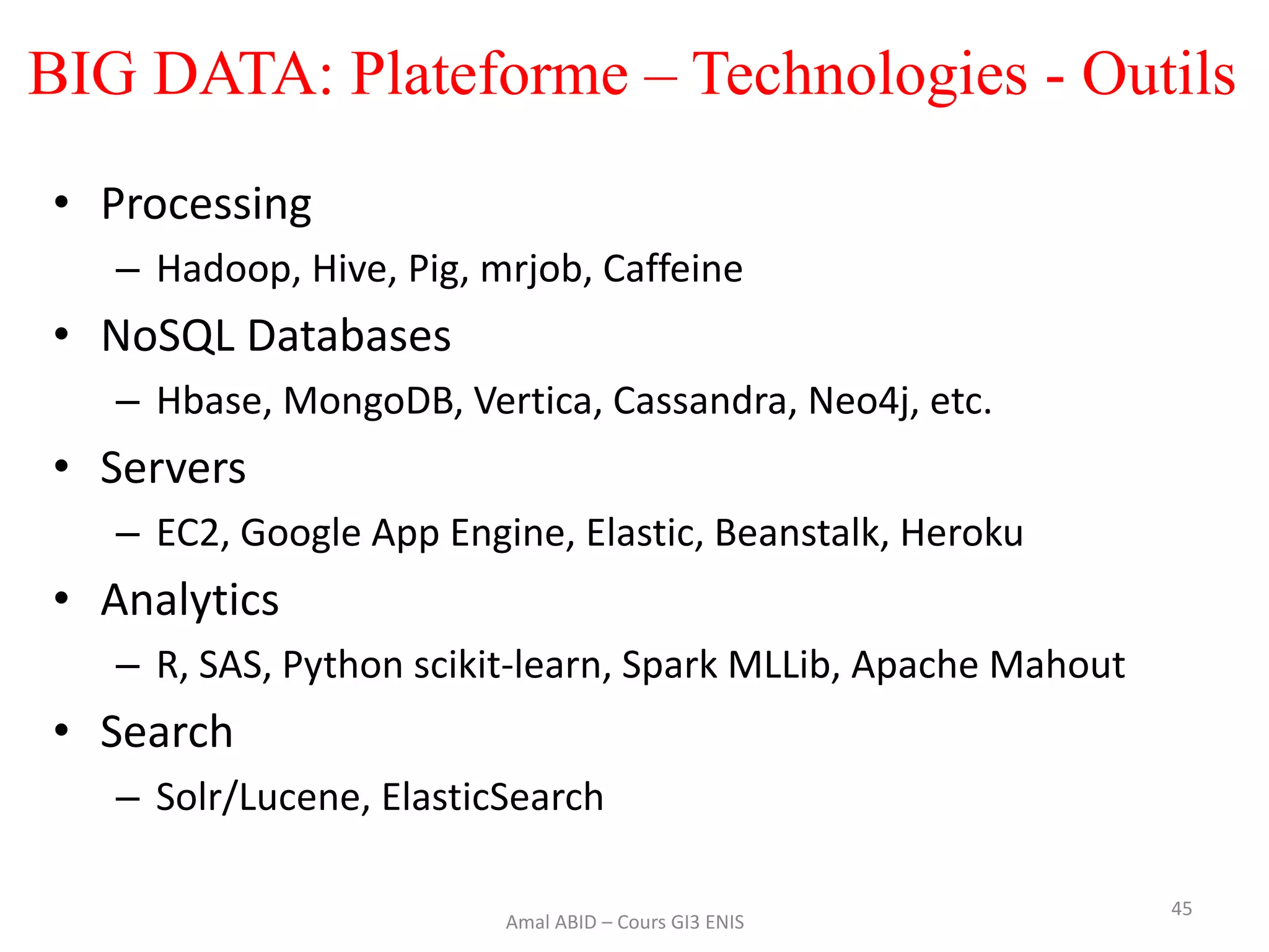 45
• Processing
– Hadoop, Hive, Pig, mrjob, Caffeine
• NoSQL Databases
– Hbase, MongoDB, Vertica, Cassandra, Neo4j, etc.
• Servers
– EC2, Google App Engine, Elastic, Beanstalk, Heroku
• Analytics
– R, SAS, Python scikit-learn, Spark MLLib, Apache Mahout
• Search
– Solr/Lucene, ElasticSearch
Amal ABID – Cours GI3 ENIS
BIG DATA: Plateforme – Technologies - Outils
 