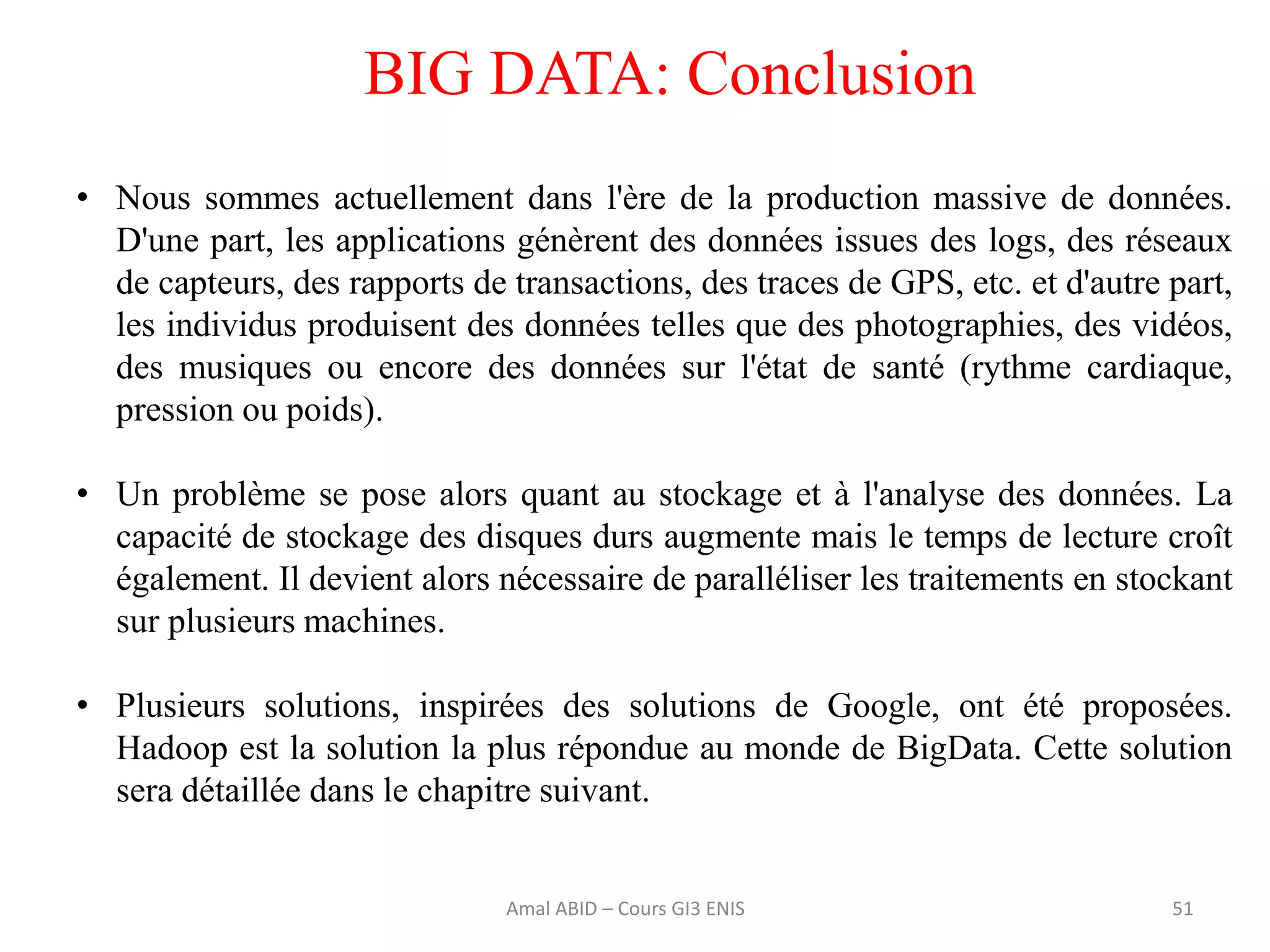 51
BIG DATA: Conclusion
• Nous sommes actuellement dans l'ère de la production massive de données.
D'une part, les applications génèrent des données issues des logs, des réseaux
de capteurs, des rapports de transactions, des traces de GPS, etc. et d'autre part,
les individus produisent des données telles que des photographies, des vidéos,
des musiques ou encore des données sur l'état de santé (rythme cardiaque,
pression ou poids).
• Un problème se pose alors quant au stockage et à l'analyse des données. La
capacité de stockage des disques durs augmente mais le temps de lecture croît
également. Il devient alors nécessaire de paralléliser les traitements en stockant
sur plusieurs machines.
• Plusieurs solutions, inspirées des solutions de Google, ont été proposées.
Hadoop est la solution la plus répondue au monde de BigData. Cette solution
sera détaillée dans le chapitre suivant.
Amal ABID – Cours GI3 ENIS
 
