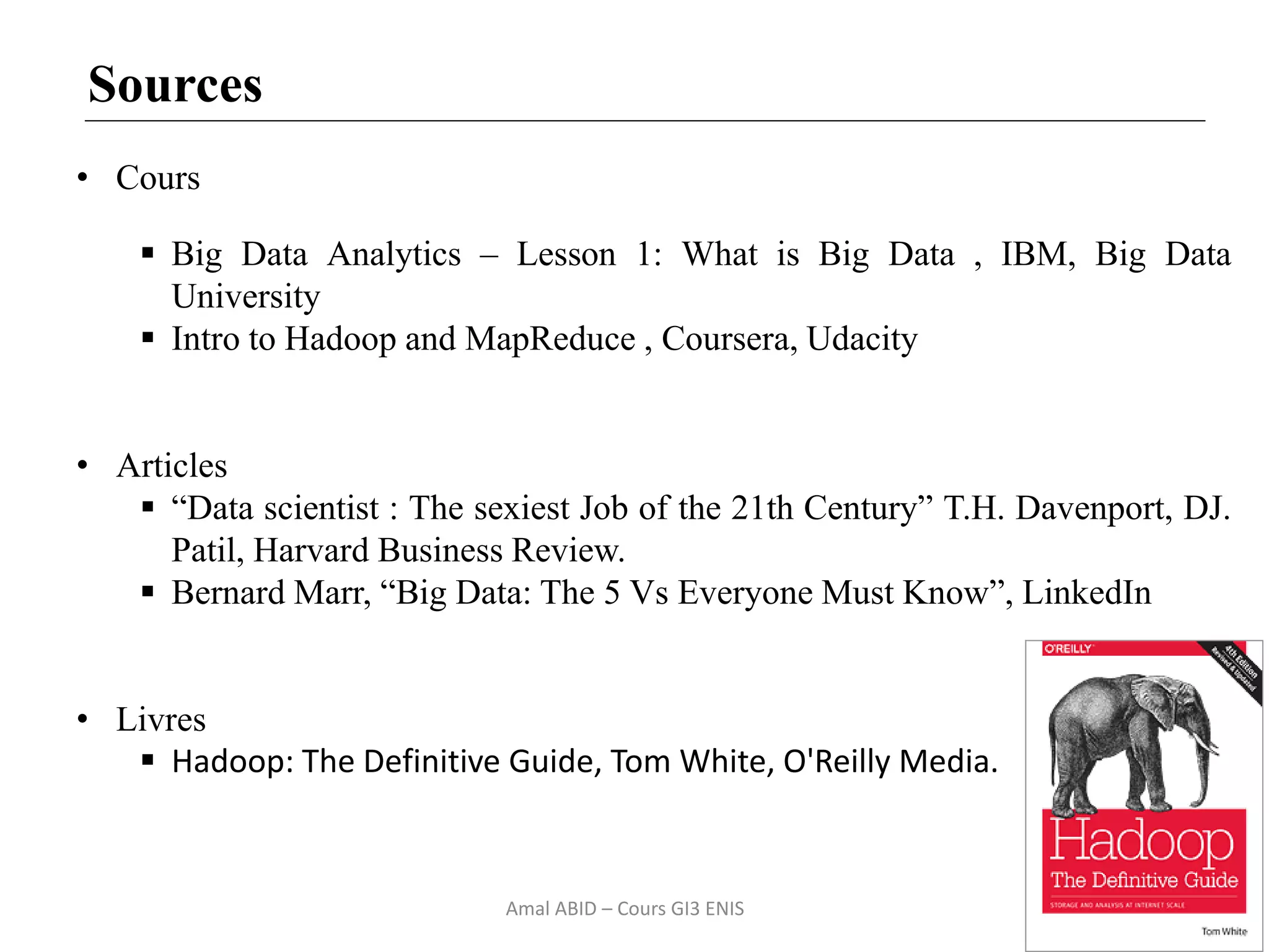 52
Sources
• Cours
 Big Data Analytics – Lesson 1: What is Big Data , IBM, Big Data
University
 Intro to Hadoop and MapReduce , Coursera, Udacity
• Articles
 “Data scientist : The sexiest Job of the 21th Century” T.H. Davenport, DJ.
Patil, Harvard Business Review.
 Bernard Marr, “Big Data: The 5 Vs Everyone Must Know”, LinkedIn
• Livres
 Hadoop: The Definitive Guide, Tom White, O'Reilly Media.
Amal ABID – Cours GI3 ENIS
 