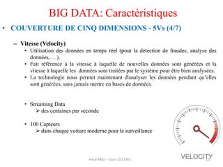 BIG DATA: Caractéristiques
• COUVERTURE DE CINQ DIMENSIONS - 5Vs (4/7)
– Vitesse (Velocity)
• Utilisation des données en temps réel (pour la détection de fraudes, analyse des
données, …).
• Fait référence à la vitesse à laquelle de nouvelles données sont générées et la
vitesse à laquelle les données sont traitées par le système pour être bien analysées.
• La technologie nous permet maintenant d'analyser les données pendant qu’elles
sont générées, sans jamais mettre en bases de données.
• Streaming Data
 des centaines par seconde
• 100 Capteurs
 dans chaque voiture moderne pour la surveillance
10Amal ABID – Cours GI3 ENIS
 