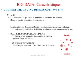 BIG DATA: Caractéristiques
• COUVERTURE DE CINQ DIMENSIONS - 5Vs (5/7)
– Véracité
• Fait référence à la qualité de la fiabilité et la confiance des données.
• Données bruités, imprécises, prédictives, …
• La génération des données par Spambots est un exemple digne de confiance.
 L’élection présidentielle de 2012 au Mexique avec de faux comptes Twitter.
• DES MILLIONS DE DOLLARS $ PAR AN
 Ce que la pauvre qualité des données coute pour
l’économie des Etats-Unis.
• 1 à 3 CHEFS D'ENTREPRISE
 Ne font pas confiance à l'information qu'ils utilisent.
11Amal ABID – Cours GI3 ENIS
 