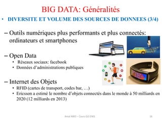16
BIG DATA: Généralités
• DIVERSITE ET VOLUME DES SOURCES DE DONNEES (3/4)
– Outils numériques plus performants et plus connectés:
ordinateurs et smartphones
– Open Data
• Réseaux sociaux: facebook
• Données d’administrations publiques
– Internet des Objets
• RFID (cartes de transport, codes bar, …)
• Ericsson a estimé le nombre d’objets connectés dans le monde à 50 milliards en
2020 (12 milliards en 2013)
Amal ABID – Cours GI3 ENIS
 