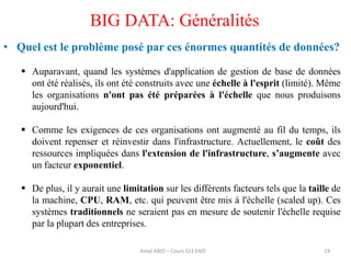 19
BIG DATA: Généralités
• Quel est le problème posé par ces énormes quantités de données?
 Auparavant, quand les systèmes d'application de gestion de base de données
ont été réalisés, ils ont été construits avec une échelle à l'esprit (limité). Même
les organisations n'ont pas été préparées à l'échelle que nous produisons
aujourd'hui.
 Comme les exigences de ces organisations ont augmenté au fil du temps, ils
doivent repenser et réinvestir dans l'infrastructure. Actuellement, le coût des
ressources impliquées dans l'extension de l'infrastructure, s’augmente avec
un facteur exponentiel.
 De plus, il y aurait une limitation sur les différents facteurs tels que la taille de
la machine, CPU, RAM, etc. qui peuvent être mis à l'échelle (scaled up). Ces
systèmes traditionnels ne seraient pas en mesure de soutenir l'échelle requise
par la plupart des entreprises.
Amal ABID – Cours GI3 ENIS
 