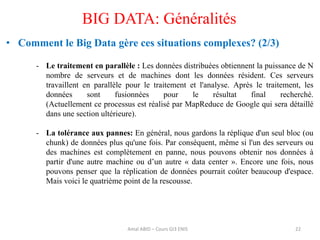 • Comment le Big Data gère ces situations complexes? (2/3)
- Le traitement en parallèle : Les données distribuées obtiennent la puissance de N
nombre de serveurs et de machines dont les données résident. Ces serveurs
travaillent en parallèle pour le traitement et l'analyse. Après le traitement, les
données sont fusionnées pour le résultat final recherché.
(Actuellement ce processus est réalisé par MapReduce de Google qui sera détaillé
dans une section ultérieure).
- La tolérance aux pannes: En général, nous gardons la réplique d'un seul bloc (ou
chunk) de données plus qu'une fois. Par conséquent, même si l'un des serveurs ou
des machines est complètement en panne, nous pouvons obtenir nos données à
partir d'une autre machine ou d’un autre « data center ». Encore une fois, nous
pouvons penser que la réplication de données pourrait coûter beaucoup d'espace.
Mais voici le quatrième point de la rescousse.
22
BIG DATA: Généralités
Amal ABID – Cours GI3 ENIS
 