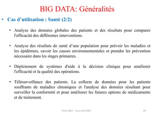 30
BIG DATA: Généralités
• Cas d’utilisation : Santé (2/2)
• Analyse des données globales des patients et des résultats pour comparer
l'efficacité des différentes interventions.
• Analyse des résultats de santé d’une population pour prévoir les maladies et
les épidémies, savoir les causes environnementales et prendre les prévention
nécessaire dans les stages primaires.
• Déploiement de systèmes d'aide à la décision clinique pour améliorer
l'efficacité et la qualité des opérations.
• Télésurveillance des patients. La collecte de données pour les patients
souffrants de maladies chroniques et l'analyse des données résultant pour
surveiller la conformité et pour améliorer les futures options de médicaments
et de traitement.
Amal ABID – Cours GI3 ENIS
 