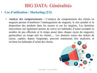 32
BIG DATA: Généralités
• Cas d’utilisation : Marketing (2/2)
• Analyse des comportements : L’analyse du comportement des clients en
magasin permet d’améliorer l’aménagement du magasin, le mix produit et la
disposition des produits dans les rayons et sur les étagères. Les dernières
innovations ont également permis de suivre les habitudes d’achat (compter le
nombre de pas effectués et le temps passé dans chaque rayon du magasin),
géolocaliser en temps réel les clients,.... Les données issues des tickets de
caisse, captées depuis longtemps, peuvent maintenant être analysées et
révèlent les habitudes d’achat des clients.
Amal ABID – Cours GI3 ENIS
 