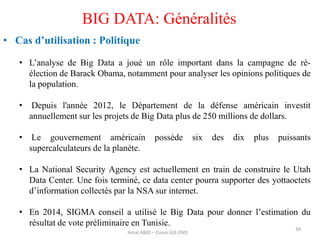 34
BIG DATA: Généralités
• Cas d’utilisation : Politique
• L’analyse de Big Data a joué un rôle important dans la campagne de ré-
élection de Barack Obama, notamment pour analyser les opinions politiques de
la population.
• Depuis l'année 2012, le Département de la défense américain investit
annuellement sur les projets de Big Data plus de 250 millions de dollars.
• Le gouvernement américain possède six des dix plus puissants
supercalculateurs de la planète.
• La National Security Agency est actuellement en train de construire le Utah
Data Center. Une fois terminé, ce data center pourra supporter des yottaoctets
d’information collectés par la NSA sur internet.
• En 2014, SIGMA conseil a utilisé le Big Data pour donner l’estimation du
résultat de vote préliminaire en Tunisie.
Amal ABID – Cours GI3 ENIS
 
