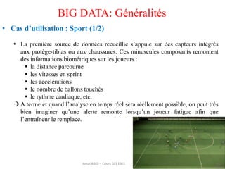 35
BIG DATA: Généralités
• Cas d’utilisation : Sport (1/2)
 La première source de données recueillie s’appuie sur des capteurs intégrés
aux protège-tibias ou aux chaussures. Ces minuscules composants remontent
des informations biométriques sur les joueurs :
 la distance parcourue
 les vitesses en sprint
 les accélérations
 le nombre de ballons touchés
 le rythme cardiaque, etc.
A terme et quand l’analyse en temps réel sera réellement possible, on peut très
bien imaginer qu’une alerte remonte lorsqu’un joueur fatigue afin que
l’entraîneur le remplace.
Amal ABID – Cours GI3 ENIS
 