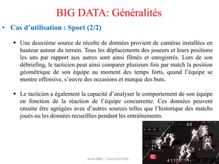 36
BIG DATA: Généralités
• Cas d’utilisation : Sport (2/2)
 Une deuxième source de récolte de données provient de caméras installées en
hauteur autour du terrain. Tous les déplacements des joueurs et leurs positions
les uns par rapport aux autres sont ainsi filmés et enregistrés. Lors de son
débriefing, le tacticien peut ainsi comparer plusieurs fois par match la position
géométrique de son équipe au moment des temps forts, quand l’équipe se
montre offensive, s’ouvre des occasions et marque des buts.
 Le tacticien a également la capacité d’analyser le comportement de son équipe
en fonction de la réaction de l’équipe concurrente. Ces données peuvent
ensuite être agrégées avec d’autres sources telles que l’historique des matchs
joués ou les données recueillies pendant les entraînements.
Amal ABID – Cours GI3 ENIS
 