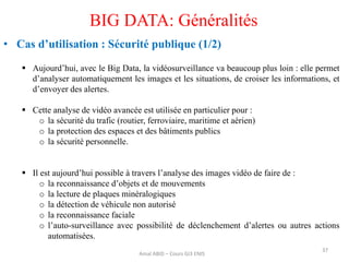  Aujourd’hui, avec le Big Data, la vidéosurveillance va beaucoup plus loin : elle permet
d’analyser automatiquement les images et les situations, de croiser les informations, et
d’envoyer des alertes.
 Cette analyse de vidéo avancée est utilisée en particulier pour :
o la sécurité du trafic (routier, ferroviaire, maritime et aérien)
o la protection des espaces et des bâtiments publics
o la sécurité personnelle.
 Il est aujourd’hui possible à travers l’analyse des images vidéo de faire de :
o la reconnaissance d’objets et de mouvements
o la lecture de plaques minéralogiques
o la détection de véhicule non autorisé
o la reconnaissance faciale
o l’auto-surveillance avec possibilité de déclenchement d’alertes ou autres actions
automatisées.
37
BIG DATA: Généralités
• Cas d’utilisation : Sécurité publique (1/2)
Amal ABID – Cours GI3 ENIS
 