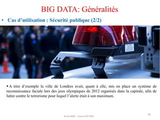 38
BIG DATA: Généralités
• Cas d’utilisation : Sécurité publique (2/2)
Amal ABID – Cours GI3 ENIS
 A titre d’exemple la ville de Londres avait, quant à elle, mis en place un système de
reconnaissance faciale lors des jeux olympiques de 2012 organisés dans la capitale, afin de
lutter contre le terrorisme pour lequel l’alerte était à son maximum.
 