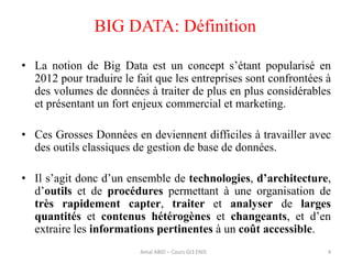 • La notion de Big Data est un concept s’étant popularisé en
2012 pour traduire le fait que les entreprises sont confrontées à
des volumes de données à traiter de plus en plus considérables
et présentant un fort enjeux commercial et marketing.
• Ces Grosses Données en deviennent difficiles à travailler avec
des outils classiques de gestion de base de données.
• Il s’agit donc d’un ensemble de technologies, d’architecture,
d’outils et de procédures permettant à une organisation de
très rapidement capter, traiter et analyser de larges
quantités et contenus hétérogènes et changeants, et d’en
extraire les informations pertinentes à un coût accessible.
BIG DATA: Définition
4Amal ABID – Cours GI3 ENIS
 